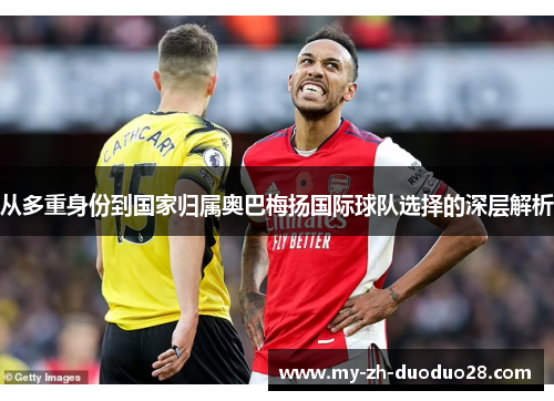 从多重身份到国家归属奥巴梅扬国际球队选择的深层解析