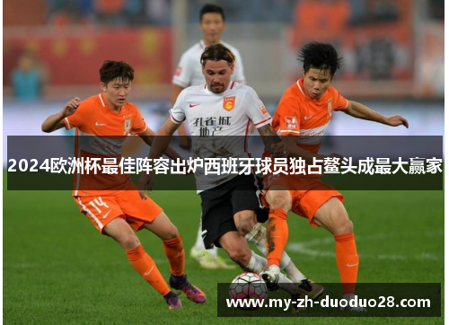 2024欧洲杯最佳阵容出炉西班牙球员独占鳌头成最大赢家