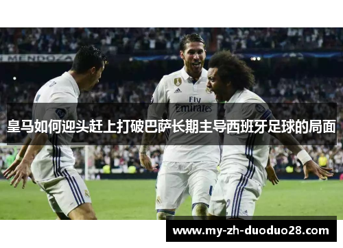 皇马如何迎头赶上打破巴萨长期主导西班牙足球的局面